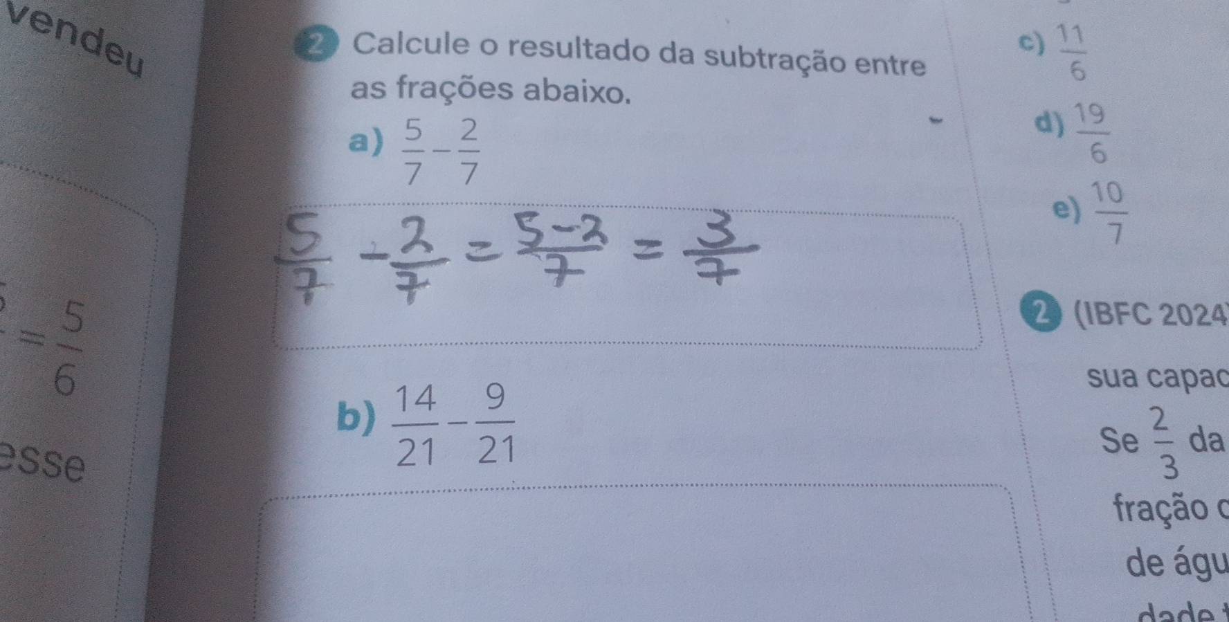 vendeu
c)  11/6 
2 Calcule o resultado da subtração entre
as frações abaixo.
a)  5/7 - 2/7 
d)  19/6 
e)  10/7 
= 5/6 
2 (IBFC 2024
b)  14/21 - 9/21 
sua capac
Se  2/3  da
esse
fração o
de águ