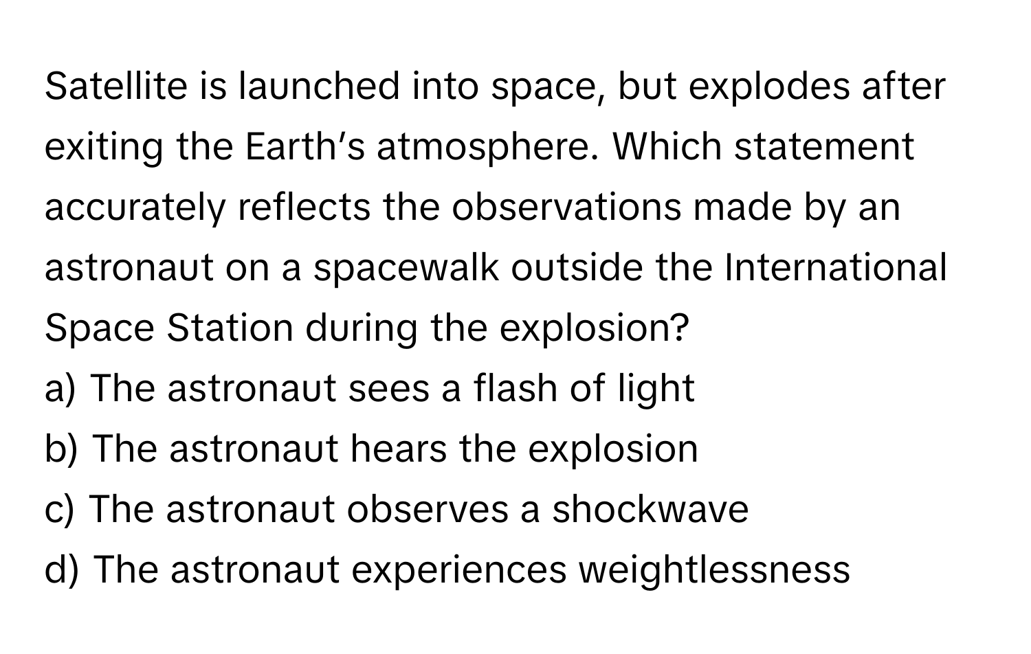 Satellite is launched into space, but explodes after exiting the Earth’s atmosphere. Which statement accurately reflects the observations made by an astronaut on a spacewalk outside the International Space Station during the explosion?

a) The astronaut sees a flash of light
b) The astronaut hears the explosion
c) The astronaut observes a shockwave
d) The astronaut experiences weightlessness