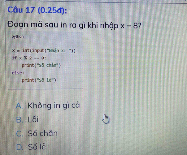 (0.25đ):
Đoạn mã sau in ra gì khi nhập x=8 7
python
x= int(input("Nhập x: "))
if x % 2=θ.
print (''S ố chẵn")
else:
print (''si'le'')
A. Không in gì cả
B. Lỗi
C. Số chãn
D. Số lẻ