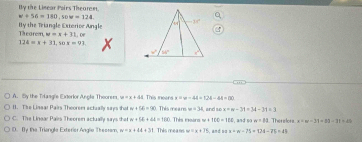 By the Linear Pairs Theorem,
w+56=180,sow=124.
By the Triangle Exterior Angle
Theorem, w=x+31.or
124=x+31,sox=93. X
A. By the Triangle Exterior Angle Theorem, w=x+44 This means x=w-44=124-44=80
B. The Linear Pairs Theorem actually says that w+56=90 This means w=34 , and so x=w-31=34-31=3
C. The Linear Pairs Theorem actually says that w+56+44=180. This means w+100=180 , and so w=80 Therefore. x=w-31=80-31=49
D. By the Triangle Exterior Angle Theorem. w=x+44+31 This means w=x+75 , and so x=w-75=124-75=49