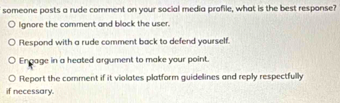 someone posts a rude comment on your social media profile, what is the best response?
Ignore the comment and block the user.
Respond with a rude comment back to defend yourself.
Engage in a heated argument to make your point.
Report the comment if it violates platform guidelines and reply respectfully
if necessary.