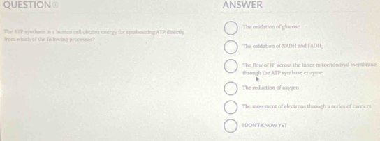 QUESTION④ ANSWER
The ATP syethase in a human cell obtains energy for syethestzing ATP directly The oxidation of glacose
from which of the following processes?
The oxidation of NADH and FADH
The flow of H' across the inner mitochondrial membrane
through the ATP synthase enzyme
The reduction of oxygen
The movement of electrons through a series of carriers
I DON'T KNOWYET