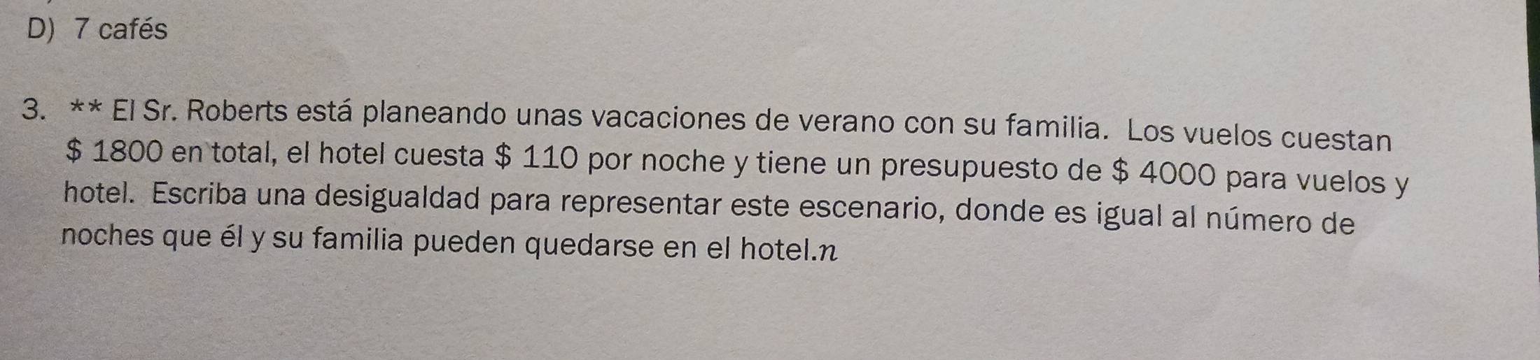 D) 7 cafés
3. ** El Sr. Roberts está planeando unas vacaciones de verano con su familia. Los vuelos cuestan
$ 1800 en total, el hotel cuesta $ 110 por noche y tiene un presupuesto de $ 4000 para vuelos y
hotel. Escriba una desigualdad para representar este escenario, donde es igual al número de
noches que él y su familia pueden quedarse en el hotel.n