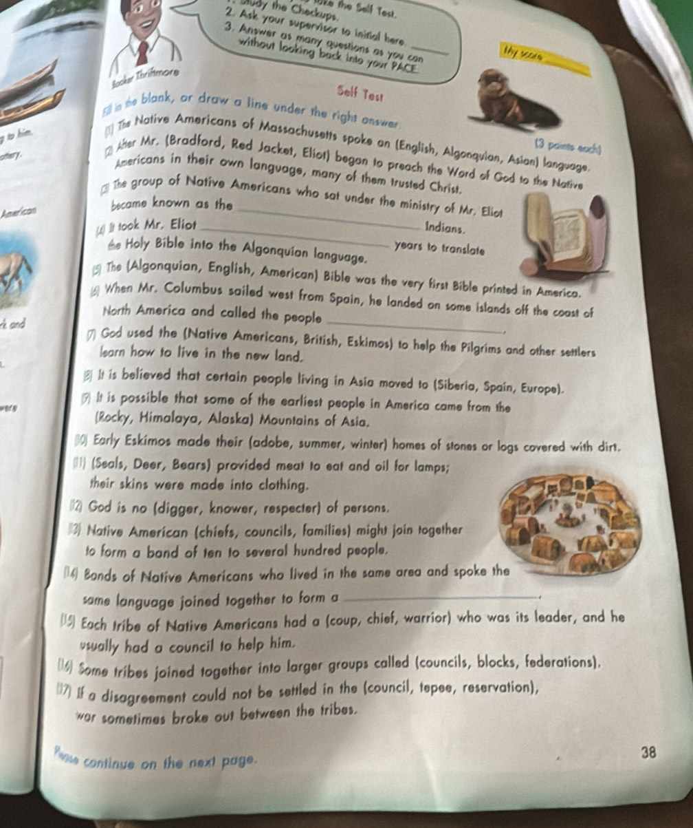 WEe the Self Test.
udy the Checkups.
2. Ask your supervisor to inifial here Thy score
3. Answer as many questions as you can
without looking back into your PACE.
Booker Thriftmore
_
Self Tesi
Eill in the blank, or draw a line under the right onswer
(3 paints each)
g to him. [1] The Native Americans of Massachusetts spoke an (English, Algonquian, Asian) language.
citery .
* After Mr. (Bradford, Red Jacket, Eliot) began to preach the Word of God to the Native
Americans in their own language, many of them trusted Christ.
3 The group of Native Americans who sat under the ministry of Mr. Eliot
American
_
became known as the
(1) It took Mr. Eliot _Indians.
years to translate
*e Holy Bible into the Algonquían language.
 The (Algonquian, English, American) Bible was the very first Bible printed in America.
_
(6) When Mr. Columbus sailed west from Spain, he landed on some islands off the coast of
North America and called the people
rk and 
# God used the (Native Americans, British, Eskimos) to help the Pilgrims and other settlers
learn how to live in the new land.
# It is believed that certain people living in Asia moved to (Siberia, Spain, Europe).
7 It is possible that some of the earliest people in America came from the
(Rocky, Himalaya, Alaska) Mountains of Asia.
(0 Early Eskimos made their (adobe, summer, winter) homes of stones or logs covered with dirt.
11 (Seals, Deer, Bears) provided meat to eat and oil for lamps;
their skins were made into clothing.
2 God is no (digger, knower, respecter) of persons.
#3 Native American (chiefs, councils, families) might join together
to form a band of ten to several hundred people.
(14) Bands of Native Americans who lived in the same area and spok
same language joined together to form a _.
15) Each tribe of Native Americans had a (coup, chief, warrior) who was its leader, and he
usually had a council to help him.
16 Some tribes joined together into larger groups called (councils, blocks, federations).
(7] If a disagreement could not be settled in the (council, tepee, reservation),
war sometimes broke out between the tribes.
Pase continue on the next page.
38