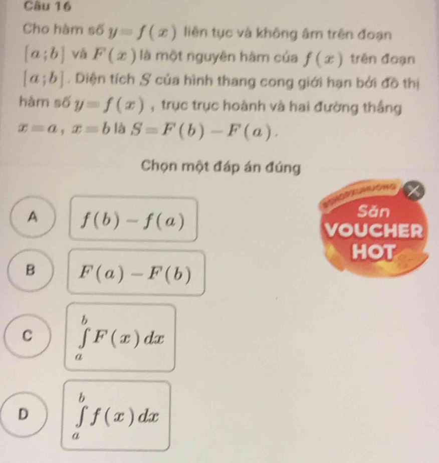 Cho hàm số y=f(x) liên tục và không âm trên đoạn
[a;b] và F(x) là một nguyên hàm của f(x) trên đoạn
[a;b]. Diện tích ,S của hình thang cong giới hạn bởi đồ thị
hàm số y=f(x) , trục trục hoành và hai đường thắng
x=a, x=b là S=F(b)-F(a). 
Chọn một đáp án đúng
A f(b)-f(a)
Sǎn
VOUCHER
HOT
B F(a)-F(b)
C ∈tlimits _a^bF(x)dx
D ∈tlimits _a^bf(x)dx