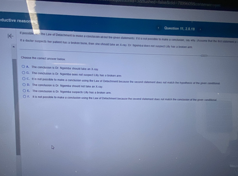 estibhid=3&diushed=false&cld=7899609&centerwin=yes
ductive reasoning
Question 11, 2.5.15 
If possible ___ the Law of Detachment to make a conclusion about the given stalements. If it is not possible to make a conclusion, say why. (Assume that the first statement p
lf a doctor suspects her patient has a broken bone, then she should take an X -ray. Dr. Ngemba does not suspect Lilly has a broken arm.
Choose the correct answer below.
A. The conclusion is Dr. Ngemba should take an X -ray.
C. The conclusion is Dr. Ngemba does not suspect Lilly has a broken arm.
C. It is not possible to make a conclusion using the Law of Detachment because the second statement does not match the hypothesis of the given conditional.
D. The conclusion is Dr. Ngemba should not take an X -ray
E. The conclusion is Dr. Ngemba suspects Lilly has a broken arm
F. It is not possible to make a conclusion using the Law of Detachment because the second statement does not match the conclusion of the given conditional