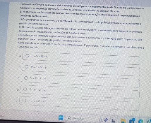 Furlanetto e Oliveira destacam vários fatores estratégicos na implementação da Gestão do Conhecimento.
Considere as seguintes afirmações sobre as variáveis associadas às práticas eficazes:
( ) A liberdade na formação de grupos de comunicação e cooperação entre equipes é prejudicial para a
gestão do conhecimento.
( ) Os programas de incentivos e a certificação de conhecimentos são práticas eficazes para promover a
gestão do conhecimento.
( ) O controle da aprendizagem através de trilhas de aprendizagem e encontros para disseminar práticas
de sucesso são dispensáveis na Gestão do Conhecimento.
( ) Mudanças na estrutura organizacional que promovem a autonomia e a interação entre as pessoas são
benéficas para o processo de gestão do conhecimento.
Após classificar as afirmações em V para Verdadeiro ou F para Falso, assinale a alternativa que descreve a
sequência correta
A F-V-V-F
B. V-F-V-F
C. V-F-F-V
D. F-F-V-V
E F-V-F-V
adó
Pesquisar