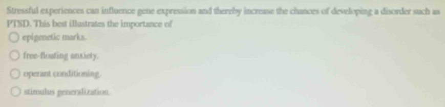 Stressful experiences can influence gene expression and thereby increase the chunces of developing a disorder such as
PTSD. This best iustrates the importance of
epigenetic marks.
free-floating anxiety.
operant conditioning.
stimulus generalization.