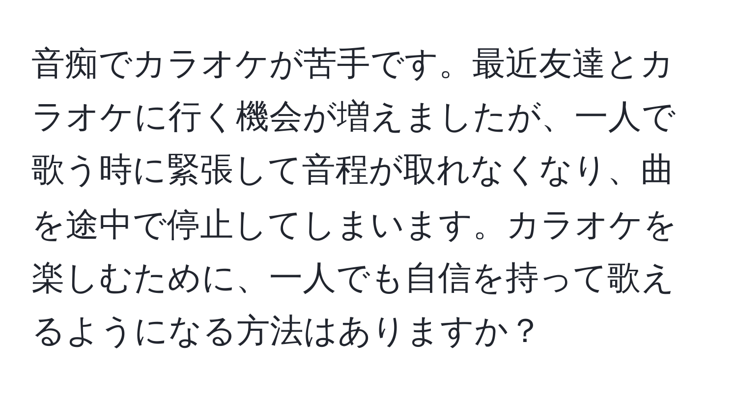 音痴でカラオケが苦手です。最近友達とカラオケに行く機会が増えましたが、一人で歌う時に緊張して音程が取れなくなり、曲を途中で停止してしまいます。カラオケを楽しむために、一人でも自信を持って歌えるようになる方法はありますか？