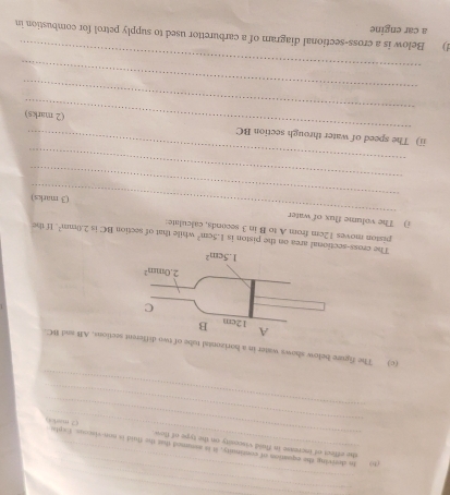 so to deriving the equation of coninuity, it is assumed that the flvid is non-viscous. Expla
_
she effect of iscrease in fluid viscesity on the type of flon (2.man 4
_
_
(c) The figure below shows water in a horizental tube of twections. AB and BC.
The cross-sectional area on the piston is 1.5cm^2
piston moves 12cm from A to B in 3 seconds, calculate: while that of section BC is 2.0mm^2 If the
_
i) The volume flux of water
_
(3 marks)
_
_
_
ii) The speed of water through section BC
_
(2 marks)
_
_
d) Below is a cross-sectional diagram of a carburettor used to supply petrol for combustion in
a car engine
