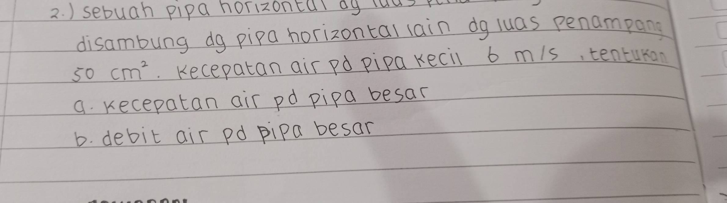 ) sebuah pipa horizontal dy las per
disambung dg pipa horizontal lain dg luas penampang
50cm^2. Kecepatan air pd pipa kecil 6 mis, tenturon
a. Kecepatan air pd pipa besar
b. debit air pd pipa besar