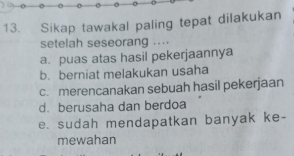 Sikap tawakal paling tepat dilakukan
setelah seseorang ....
a. puas atas hasil pekerjaannya
b. berniat melakukan usaha
c. merencanakan sebuah hasil pekerjaan
d. berusaha dan berdoa
e. sudah mendapatkan banyak ke-
mewahan