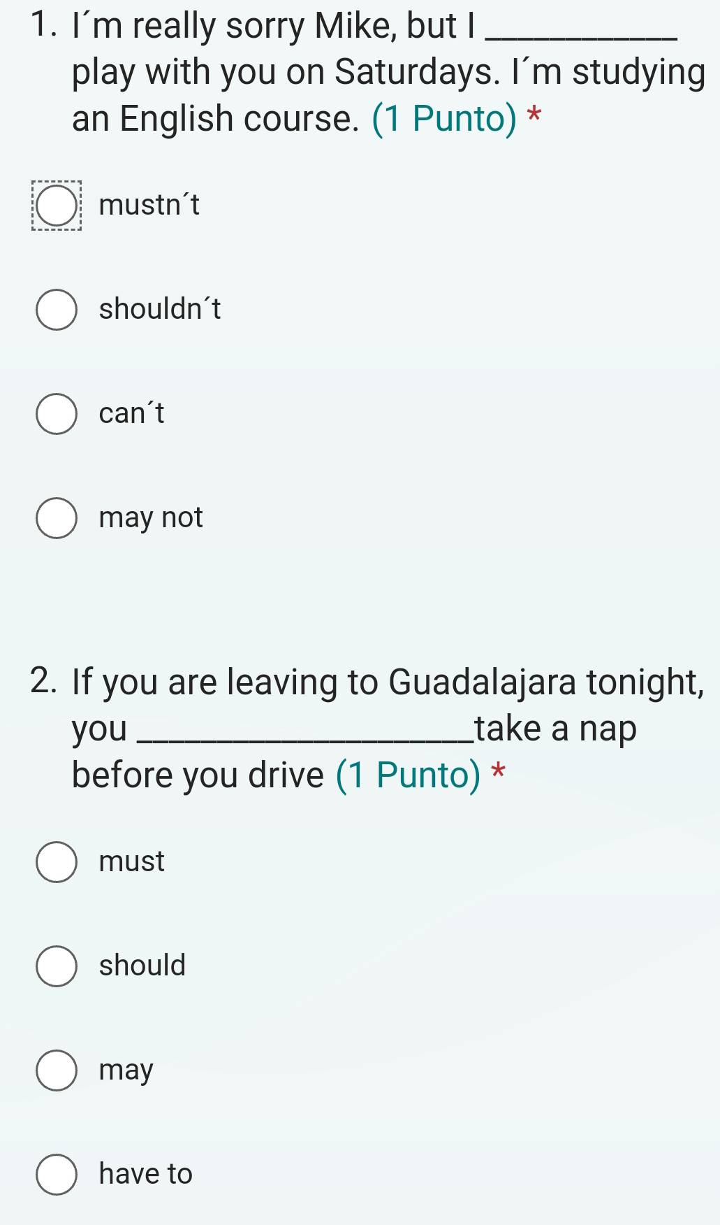 I'm really sorry Mike, but I_
play with you on Saturdays. I’m studying
an English course. (1 Punto) *
mustn't
shouldn't
can't
may not
2. If you are leaving to Guadalajara tonight,
you_ take a nap
before you drive (1 Punto) *
must
should
may
have to