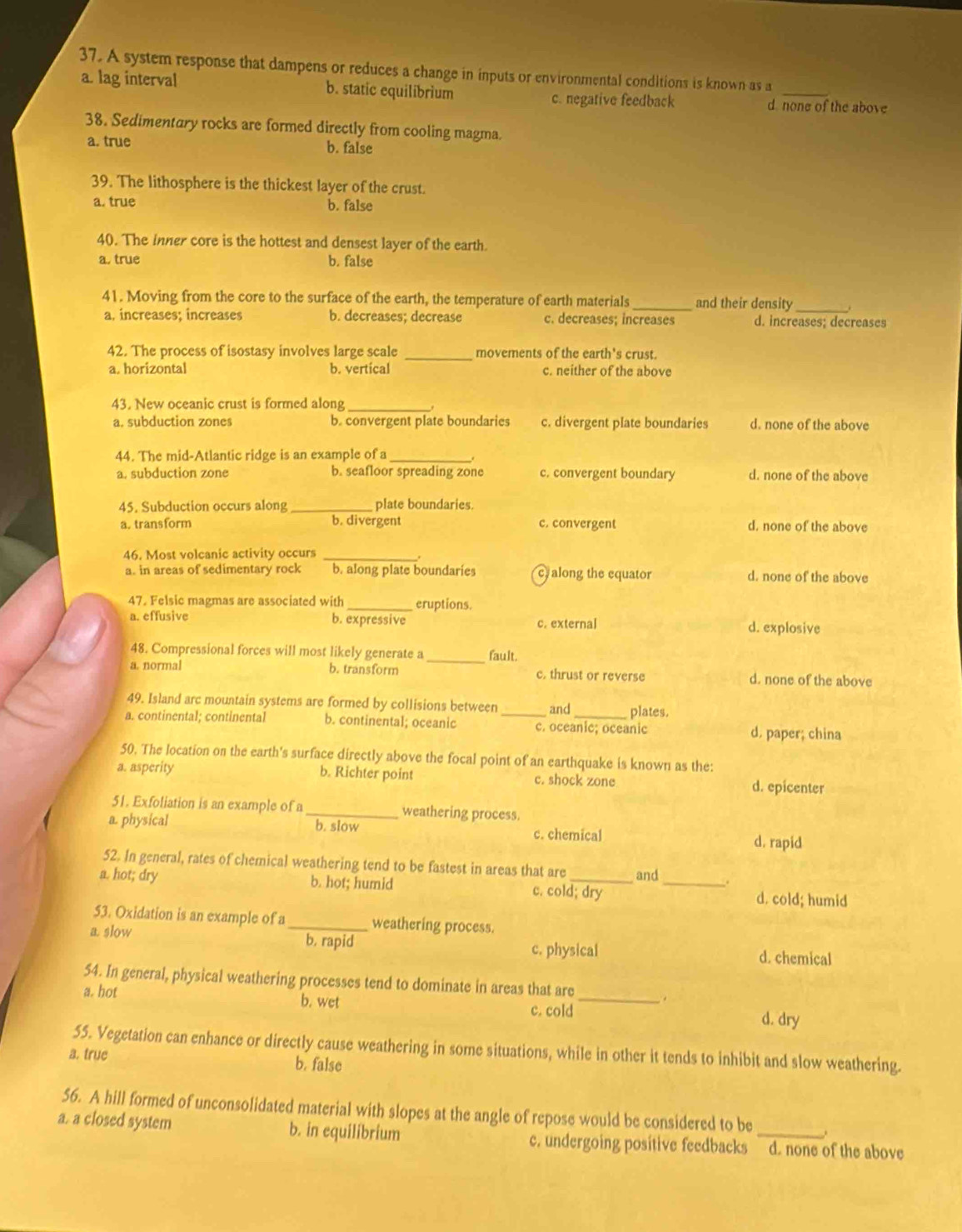 A system response that dampens or reduces a change in inputs or environmental conditions is known as a
a. lag interval b. static equilibrium c. negative feedback d none of the above
38. Sedimentary rocks are formed directly from cooling magma.
a. true b. false
39. The lithosphere is the thickest layer of the crust.
a. true b. false
40. The inner core is the hottest and densest layer of the earth.
a, true b. false
41. Moving from the core to the surface of the earth, the temperature of earth materials _and their density
a, increases; increases b. decreases; decrease c. decreases; increases d. increases; decreases
42. The process of isostasy involves large scale _movements of the earth's crust.
a. horizontal b. vertical c. neither of the above
43. New oceanic crust is formed along_
,
a. subduction zones b. convergent plate boundaries c. divergent plate boundaries d. none of the above
44. The mid-Atlantic ridge is an example of a _.
a. subduction zone b. seafloor spreading zone c. convergent boundary d. none of the above
45. Subduction occurs along _plate boundaries.
a. transform b. divergent c. convergent d. none of the above
46. Most volcanic activity occurs_
a. in areas of sedimentary rock b. along plate boundaries c along the equator d. none of the above
47. Felsic magmas are associated with_ eruptions.
a. effusive b. expressive c. external d. explosive
48. Compressional forces will most likely generate a _fault.
a. normal b. transform c. thrust or reverse d. none of the above
49. Island arc mountain systems are formed by collisions between and plates.
a. continental; continental b. continental; oceanic c. oceanic; oceanic d. paper; china
50. The location on the earth's surface directly above the focal point of an earthquake is known as the:
a. asperity b. Richter point c. shock zone d. epicenter
51. Exfoliation is an example of a _weathering process.
a. physical b. slow c. chemical d. rapid
52. In general, rates of chemical weathering tend to be fastest in areas that are and
a. hot; dry b. hot; humid c. cold; dry _d. cold; humid
53. Oxidation is an example of a_ weathering process.
a. slow b. rapid d. chemical
c. physical
54. In general, physical weathering processes tend to dominate in areas that are
.
a. hot b. wet _d. dry
c. cold
55. Vegetation can enhance or directly cause weathering in some situations, while in other it tends to inhibit and slow weathering.
a. true b. false
56. A hill formed of unconsolidated material with slopes at the angle of repose would be considered to be
a. a closed system b. in equilibrium c. undergoing positive feedbacks d. none of the above