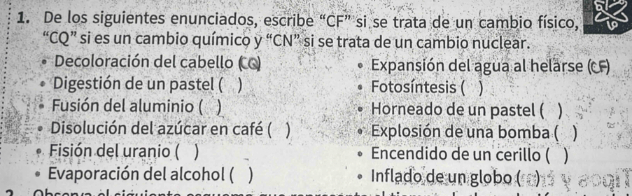 De los siguientes enunciados, escribe “CF” si se trata de un cambio físico, 
“CQ” si es un cambio químico y “CN” si se trata de un cambio nuclear. 
Decoloración del cabello (CC) Expansión del agua al helarse (CF) 
Digestión de un pastel ( ) Fotosíntesis ( 
Fusión del aluminio ( ) Horneado de un pastel ( ) 
Disolución del azúcar en café ( ) Explosión de una bomba ( ) 
0. Fisión del uranio ( ) Encendido de un cerillo ( 
Evaporación del alcohol ( ) Inflado de un globo ()