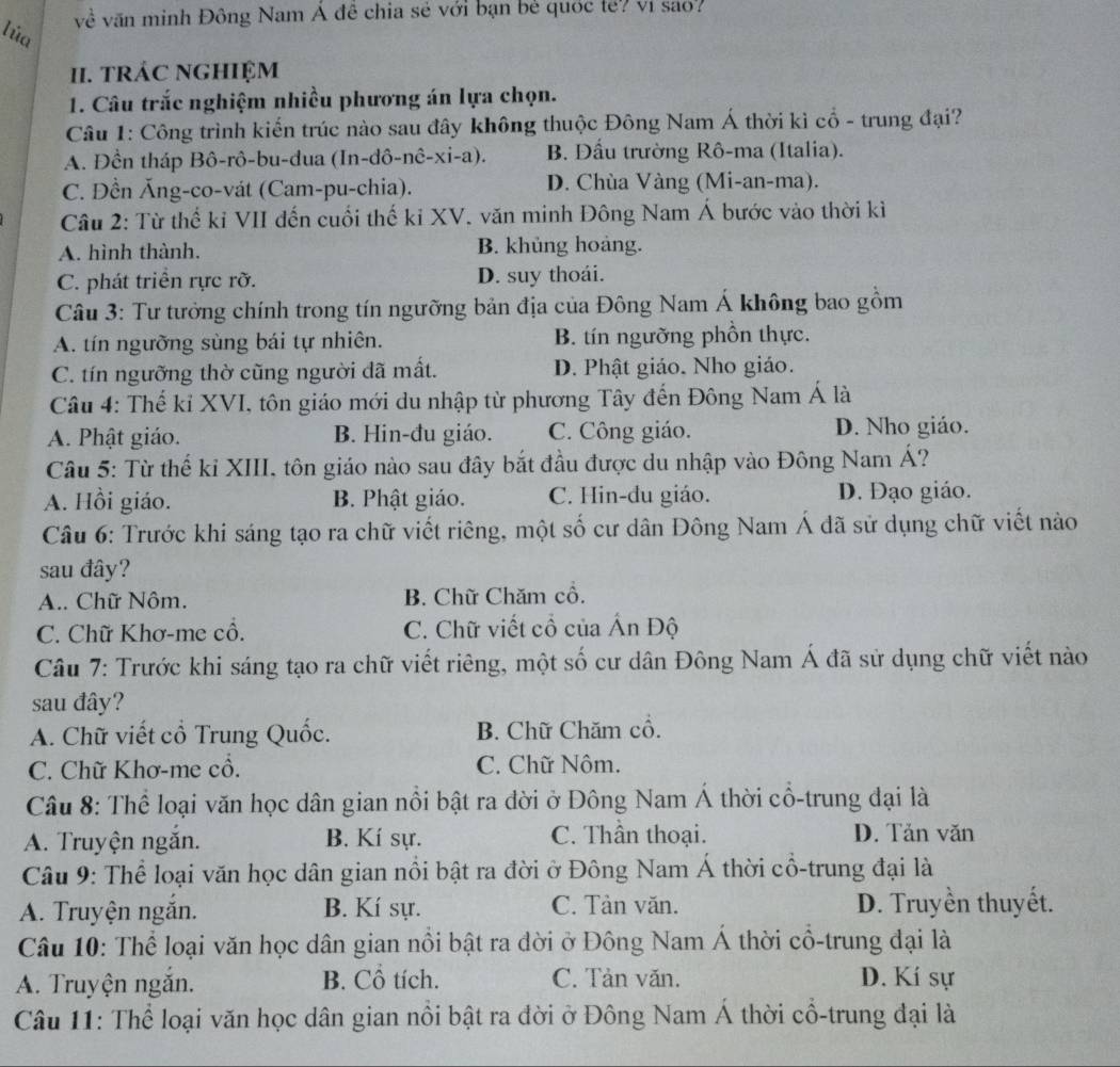 về văn minh Đông Nam Á đễ chia sẻ với bạn bè quốc tế? ví sao?
lúa
II. tRÁC NGHIỆM
1. Câu trắc nghiệm nhiều phương án lựa chọn.
Câu 1: Công trình kiến trúc nào sau đây không thuộc Đông Nam Á thời kì cổ - trung đại?
A. Đền tháp Bô-rô-bu-dua (In-dô-nê-xi-a). B. Đầu trường Rô-ma (Italia).
C. Đền Ăng-co-vát (Cam-pu-chia). D. Chùa Vàng (Mi-an-ma).
Câu 2: Từ thể kỉ VII đến cuối thế kỉ XV. văn minh Đông Nam Á bước vào thời kỉ
A. hình thành. B. khủng hoàng.
C. phát triển rực rỡ. D. suy thoái.
Câu 3: Tư tưởng chính trong tín ngưỡng bản địa của Đông Nam Á không bao gồm
A. tín ngưỡng sùng bái tự nhiên. B. tín ngưỡng phồn thực.
C. tín ngưỡng thờ cũng người đã mất. D. Phật giáo. Nho giáo.
Câu 4: Thế kỉ XVI, tôn giáo mới du nhập từ phương Tây đến Đông Nam Á là
A. Phật giáo. B. Hin-đu giáo. C. Công giáo. D. Nho giáo.
Câu 5: Từ thế kỉ XIII, tôn giáo nào sau đây bắt đầu được du nhập vào Đông Nam Á?
A. Hồi giáo. B. Phật giáo. C. Hin-đu giáo. D. Đạo giáo.
Câu 6: Trước khi sáng tạo ra chữ viết riêng, một số cư dân Đông Nam Á dã sử dụng chữ viết nào
sau đây?
A.. Chữ Nôm. B. Chữ Chăm cổ.
C. Chữ Khơ-me cổ. C. Chữ viết cổ của Ấn Độ
Câu 7: Trước khi sáng tạo ra chữ viết riêng, một số cư dân Đông Nam Á đã sử dụng chữ viết nào
sau đây?
A. Chữ viết cổ Trung Quốc. B. Chữ Chăm cổ.
C. Chữ Khơ-me cổ. C. Chữ Nôm.
Câu 8: Thể loại văn học dân gian nổi bật ra đời ở Đông Nam Á thời cổ-trung đại là
A. Truyện ngắn. B. Kí sự. C. Thần thoại. D. Tản văn
Câu 9: Thể loại văn học dân gian nổi bật ra đời ở Đông Nam Á thời cổ-trung đại là
A. Truyện ngăn. B. Kí sự. C. Tàn văn. D. Truyền thuyết.
Câu 10: Thể loại văn học dân gian nổi bật ra dời ở Đông Nam Á thời cổ-trung đại là
A. Truyện ngắn. B. Cổ tích. C. Tản văn. D. Kí sự
Câu 11: Thể loại văn học dân gian nổi bật ra đời ở Đông Nam Á thời cổ-trung đại là