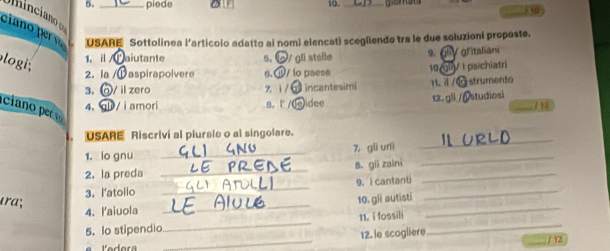 piede 10._ 
ciano per v USARE Sottolinea l'articolo adatto ai nomi elencati scegüendo tra le due soluzioni propaste. 
logi 
1. i Paiutante 5. V gli stélle 9. gliV gřitaliani 
10/gl/ | psichiatri 
2. la Daspirapoívere 6.Q/ lo paese 
3. V il zero zi / incantesimi H、 ⅱ /0 strumento 
12. gii /( studiosi 
4, / ì amori 8. l /( leidee 
cia o rv 
_ 
. USARE Riscrivi al plurale o al singolare. 
1, lo gnu _7， glì urì_ 
2. la preda _B. gii zaini_ 
3. l'atollo _9. i cantanti_ 
ɪra; 
4. l'aiuola _10. gll autisti_ 
_ 
5. Io stipendio _11. i fossili_ 
12. le scogliere 
_/ 12