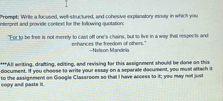 Prompt: Write a focused, well-structured, and cohesive explanatory essay in which you 
interpret and provide context for the following quotation: 
"For to be free is not merely to cast off one's chains, but to live in a way that respects and 
enhances the freedom of others." 
--Nelson Mandela 
***All writing, drafting, editing, and revising for this assignment should be done on this 
document. If you choose to write your essay on a separate document, you must attach it 
to the assignment on Google Classroom so that I have access to it; you may not just 
copy and paste it.