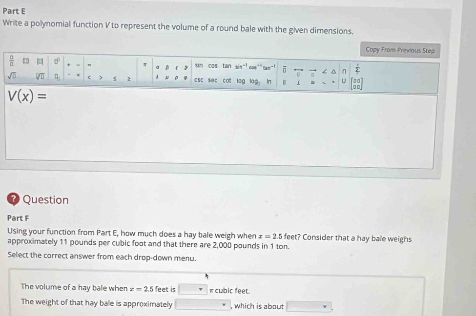 Write a polynomial function V to represent the volume of a round bale with the given dimensions. 
Copy From Previous Step 
 □ /□   (n) |0 0° = π a β 【 9 sin cos tan si in=1 os^(-1)tan^(-1) overline □  L^(n sumlimits ^1)
sqrt(0) sqrt[□](□ ) □ _□  x < > s 2 4 μ ρ csc sec cot log log _3 In n 1 U beginbmatrix □ □  □ □ endbmatrix
V(x)=
Question 
Part F 
Using your function from Part E, how much does a hay bale weigh when x=2.5 feet? Consider that a hay bale weighs 
approximately 11 pounds per cubic foot and that there are 2,000 pounds in 1 ton. 
Select the correct answer from each drop-down menu. 
The volume of a hay bale when x=2.5 feet is^ v πcubic feet. 
The weight of that hay bale is approximately □  , which is about □