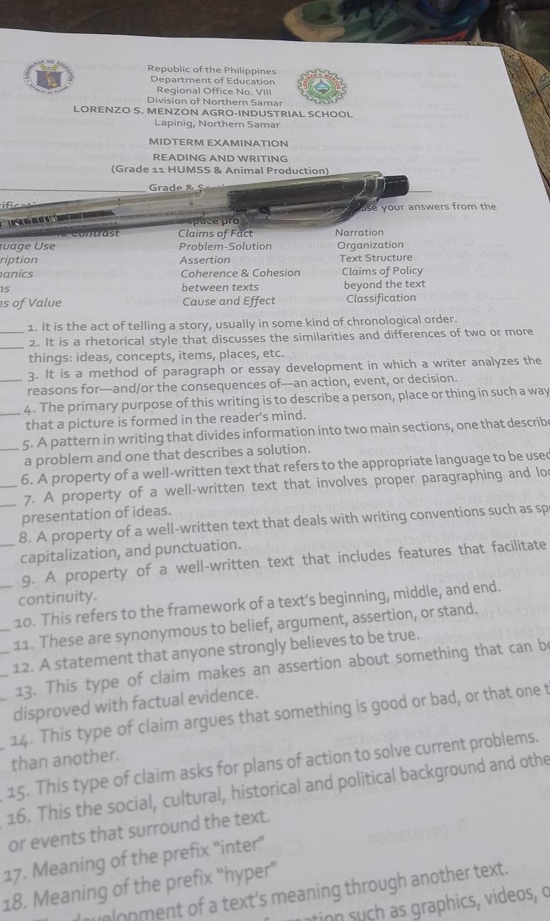 Republic of the Philippines
Department of Education
Regional Office No. VIII
Division of Northern Samar
LORENZO S. MENZON AGRO-INDUSTRIAL SCHOOL
Lapinig, Northern Samar
MIDTERM EXAMINATION
READING AND WRITING
(Grade 11 HUMSS & Animal Production)
Grade & ç
i6
use your answers from the
             
pace pro
Claims of Fact Narration
juage Use Problem-Solution Organization
ription Assertion Text Structure
anics Coherence & Cohesion Claims of Policy
15 between texts beyond the text
s of Value Cause and Effect Classification
1. It is the act of telling a story, usually in some kind of chronological order.
_
_2. It is a rhetorical style that discusses the similarities and differences of two or more
things: ideas, concepts, items, places, etc.
_3. It is a method of paragraph or essay development in which a writer analyzes the
reasons for—and/or the consequences of—an action, event, or decision.
_4. The primary purpose of this writing is to describe a person, place or thing in such a way
that a picture is formed in the reader's mind.
_5. A pattern in writing that divides information into two main sections, one that describe
a problem and one that describes a solution.
_6. A property of a well-written text that refers to the appropriate language to be used
_7. A property of a well-written text that involves proper paragraphing and lo
presentation of ideas.
8. A property of a well-written text that deals with writing conventions such as sp
_capitalization, and punctuation.
9. A property of a well-written text that includes features that facilitate
continuity.
10. This refers to the framework of a text’s beginning, middle, and end.
_11. These are synonymous to belief, argument, assertion, or stand.
12. A statement that anyone strongly believes to be true.
__13. This type of claim makes an assertion about something that can be
disproved with factual evidence.
14. This type of claim argues that something is good or bad, or that one t
than another.
15. This type of claim asks for plans of action to solve current problems.
16. This the social, cultural, historical and political background and othe
or events that surround the text.
17. Meaning of the prefix “inter”
18. Meaning of the prefix “hyper” Imolopment of a text’s meaning through another text.
ation s   as graphics, videos, o