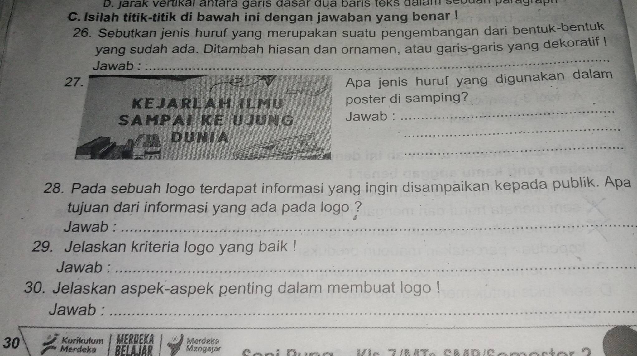 Jarak Vertikal antara garís dasar dua baris teks dalam sebdan paragraf 
C. Isilah titik-titik di bawah ini dengan jawaban yang benar ! 
26. Sebutkan jenis huruf yang merupakan suatu pengembangan dari bentuk-bentuk 
yang sudah ada. Ditambah hiasan dan ornamen, atau garis-garis yang dekoratif ! 
Jawab :_ 
_ 
pa jenis huruf yang digunakan dalam 
oster di samping? 
_ 
awab : 
_ 
_ 
28. Pada sebuah logo terdapat informasi yang ingin disampaikan kepada publik. Apa 
tujuan dari informasi yang ada pada logo ? 
Jawab :_ 
29. Jelaskan kriteria logo yang baik ! 
Jawab :_ 
30. Jelaskan aspek-aspek penting dalam membuat logo ! 
Jawab :_ 
_ 
Kurikulum MERDEKA 
30 Merdeka 
Merdeka BELAJAR Mengajar I