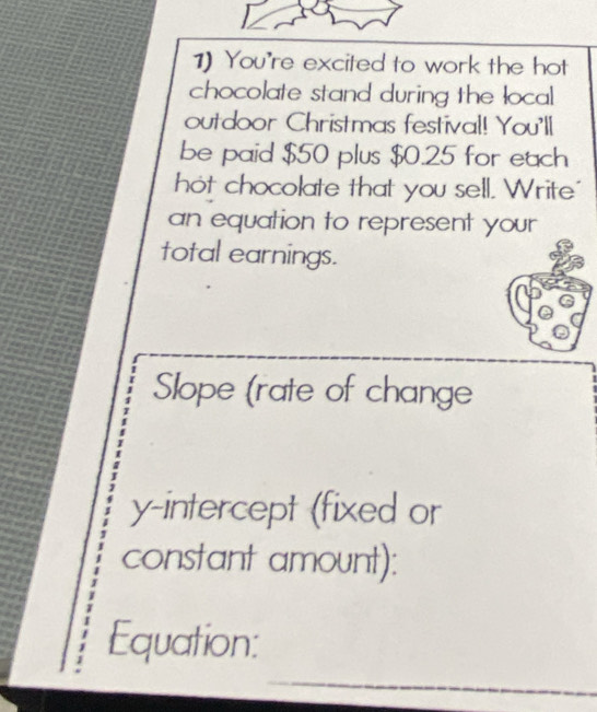 You're excited to work the hot 
chocolate stand during the local 
outdoor Christmas festival! You'll 
be paid $50 plus $0.25 for each 
hot chocolate that you sell. Write" 
an equation to represent your 
total earnings. 
Slope (rate of change 
y-intercept (fixed or 
constant amount): 
_ 
Equation: