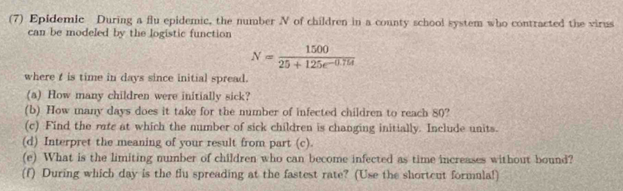 (7) Epidemic During a flu epidemic, the number N of children in a county school system who contracted the virus 
can be modeled by the logistic function
N= 1500/25+125e^(-0.754) 
where t is time in days since initial spread. 
(a) How many children were initially sick? 
(b) How many days does it take for the number of infected children to reach 80? 
(c) Find the ratc at which the number of sick children is changing initially. Include units. 
(d) Interpret the meaning of your result from part (c). 
(e) What is the limiting number of children who can become infected as time increases without bound? 
(f) During which day is the flu spreading at the fastest rate? (Use the shortcut formula!)