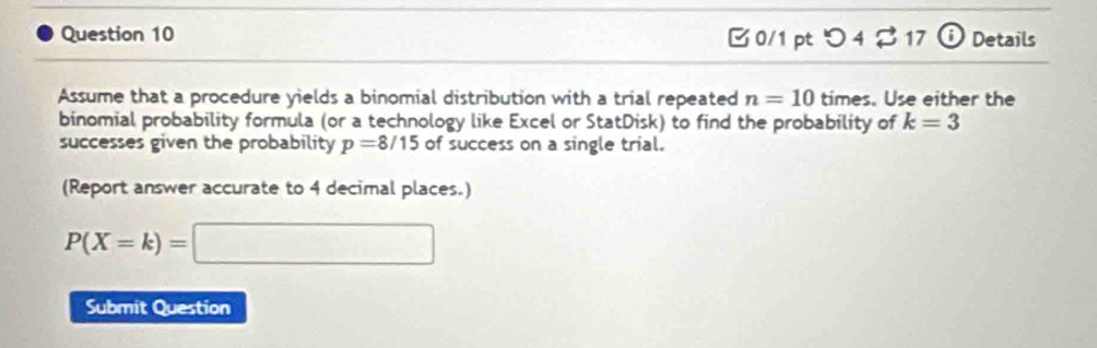 つ 4 B17 ⓘ Details 
Assume that a procedure yields a binomial distribution with a trial repeated n=10 times. Use either the 
binomial probability formula (or a technology like Excel or StatDisk) to find the probability of k=3
successes given the probability p=8/15 of success on a single trial. 
(Report answer accurate to 4 decimal places.)
P(X=k)=□
Submit Question