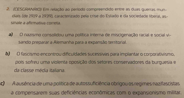 (CESGRANRIO) Em relação ao período compreendido entre as duas guerras mun-
diais (de 1919 a 1939), caracterizado pela crise do Estado e da sociedade liberal, as-
sinale a afirmativa correta.
a) O nazismo consolidou uma política interna de miscigenação racial e social vi-
sando preparar a Alemanha para a expansão territorial.
b) O fascismo encontrou dificuldades sucessivas para implantar o corporativismo,
pois sofreu uma violenta oposição dos setores conservadores da burguesia e
da classe média italiana.
c) A ausência de uma política de autossuficiência obrigou os regimes nazifascistas
a compensarem suas deficiências econômicas com o expansionismo militar.