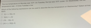 temperature was -d times Tuosday's low The kow temsperatunz on Monday was 06°F On Tuesday the low was 167F cooler. On Wednesday, B 
apply Which of the forlowing expressions can be used to descibe the loa temporature on Wednesday? Select all that
16+(-18)(-4)
N(4)· (-8)
(16-18)(-4)
[16+(-18](-4)