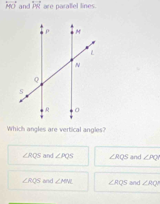 overleftrightarrow MO and overleftrightarrow PR are parallel lines.
Which angles are vertical angles?
∠ RQS and ∠ PQS ∠ RQS and ∠ PQI
∠ RQS and ∠ MNL ∠ RQS and ∠ RQ