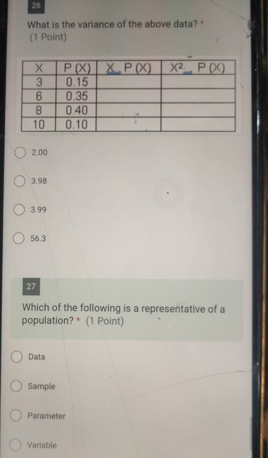 What is the variance of the above data? *
(1 Point)
2.00
3.98
3.99
56.3
27
Which of the following is a representative of a
population? * (1 Point)
Data
Sample
Parameter
Variable