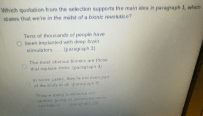 Which quotation from the selection supports the main idea in paragraph 1, which
states that we're in the midst of a bionic revolution?
Tens of thousands of people have
been implanted with deep brain 
stimulators. . . . (paragraph 3)
The most obvious bionics are those
that replace limbs. (paragraph 4)
In some cases, they're not even part
of the body at all. (paragraph 8)
They're going to enhance our
abur es , guang vs pru es we deve 
hed Gehure Saragraph (01