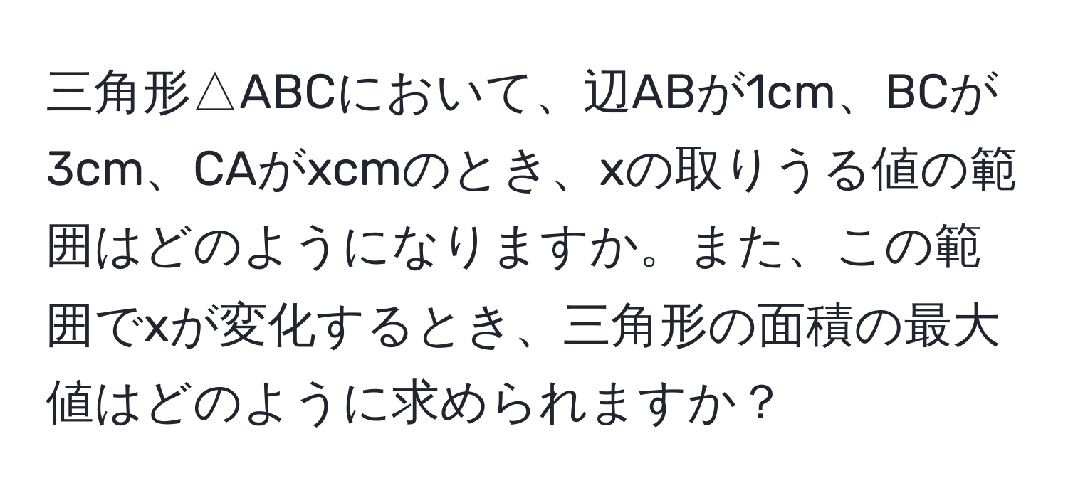 三角形△ABCにおいて、辺ABが1cm、BCが3cm、CAがxcmのとき、xの取りうる値の範囲はどのようになりますか。また、この範囲でxが変化するとき、三角形の面積の最大値はどのように求められますか？