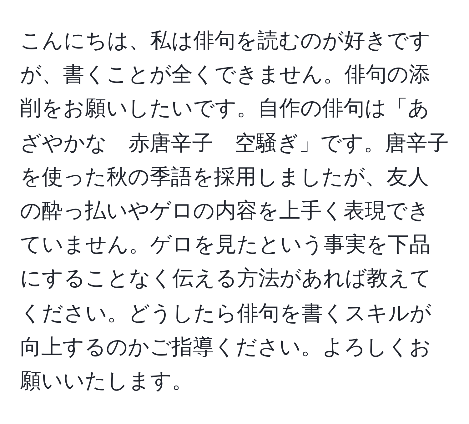 こんにちは、私は俳句を読むのが好きですが、書くことが全くできません。俳句の添削をお願いしたいです。自作の俳句は「あざやかな　赤唐辛子　空騒ぎ」です。唐辛子を使った秋の季語を採用しましたが、友人の酔っ払いやゲロの内容を上手く表現できていません。ゲロを見たという事実を下品にすることなく伝える方法があれば教えてください。どうしたら俳句を書くスキルが向上するのかご指導ください。よろしくお願いいたします。