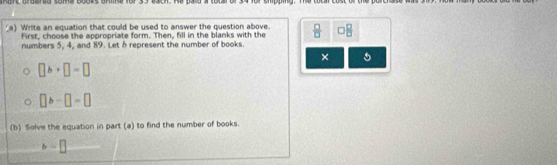 mure brdered some books online for 35 each. He paid a total of 34 for shipping. The totar cost of the purchase w 
(a) Write an equation that could be used to answer the question above.  □ /□   □  □ /□  
First, choose the appropriate form. Then, fill in the blanks with the 
numbers 5, 4, and 89. Let δ represent the number of books. 
×
□ b+□ =□
□ b-□ =□
(b) Solve the equation in part (a) to find the number of books. 
b □