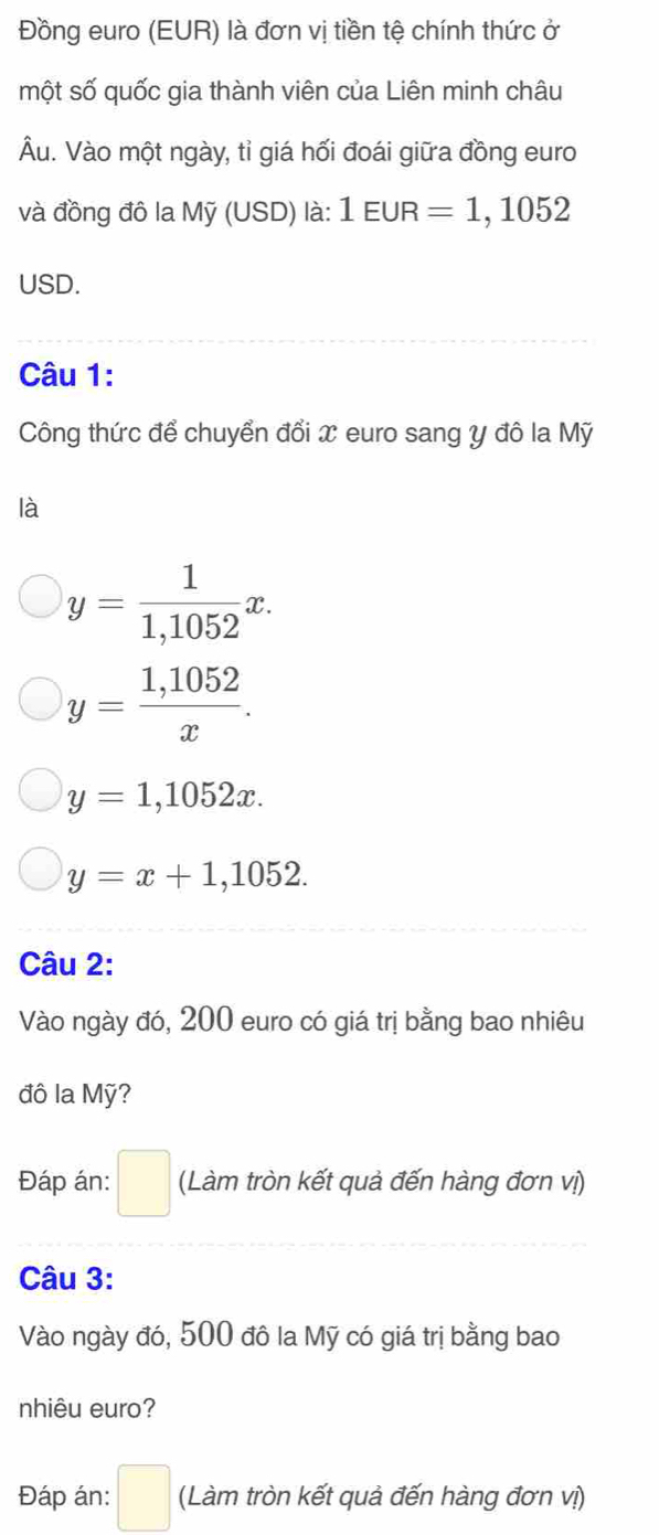 Đồng euro (EUR) là đơn vị tiền tệ chính thức ở
một số quốc gia thành viên của Liên minh châu
Âu. Vào một ngày, tỉ giá hối đoái giữa đồng euro
và đồng đô la Mỹ (USD) là: 1EUR=1,1052
USD.
Câu 1:
Công thức để chuyển đổi x euro sang y đô la Mỹ
là
y= 1/1,1052 x.
y= (1,1052)/x .
y=1,1052x.
y=x+1,1052. 
Câu 2:
Vào ngày đó, 200 euro có giá trị bằng bao nhiêu
đô la Mỹ?
Đáp án: □ (Làm tròn kết quả đến hàng đơn vị)
Câu 3:
Vào ngày đó, 500 đô la Mỹ có giá trị bằng bao
nhiêu euro?
Đáp án: □ (Làm tròn kết quả đến hàng đơn vị)