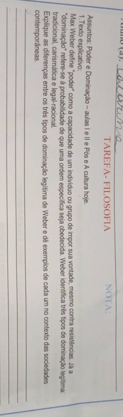 túno (a)._ 
_ 
_ 
TAREFA- FILOSOFIA NOTA: 
Assuntos: Poder e Dominação - aulas I e II e Pós e A cultura hoje. 
1.Texto explicativo: 
Max Weber define "poder" como a capacidade de um indivíduo ou grupo de impor sua vontade, mesmo contra resistências. Já a 
"dominação" refere-se à probabilidade de que uma ordem específica seja obedecida. Weber identifica três tipos de dominação legítima: 
tradicional, carismática e legal-racional. 
Explique as diferenças entre os três tipos de dominação legítima de Weber e dê exemplos de cada um no contexto das sociedades 
contemporâneas. 
_ 
_ 
_