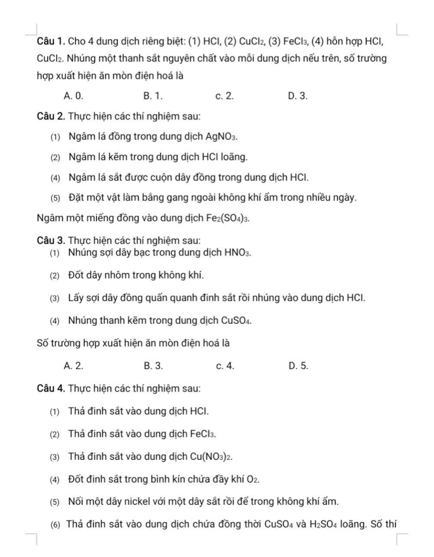 Cho 4 dung dịch riêng biệt: (1) HCl, (2) CuCl₂, (3) FeCl₃, (4) hỗn hợp HCl,
CuCl_2. Nhúng một thanh sắt nguyên chất vào mỗi dung dịch nếu trên, số trường
hợp xuất hiện ăn mòn điện hoá là
A. 0. B. 1. c. 2. D. 3.
Câu 2. Thực hiện các thí nghiệm sau:
(1) Ngâm lá đồng trong dung dịch AgNO₃.
(2) Ngâm lá kẽm trong dung dịch HCI loãng.
(4) Ngâm lá sắt được cuộn dây đồng trong dung dịch HCI.
(5) Đặt một vật làm bằng gang ngoài không khí ẩm trong nhiều ngày.
Ngâm một miếng đồng vào dung dịch Fe_2(SO_4)_3
Câu 3. Thực hiện các thí nghiệm sau:
(1) Nhúng sợi dây bạc trong dung dịch HNO_3.
(2) Đốt dây nhôm trong không khí.
(3) Lấy sợi dây đồng quấn quanh đinh sắt rồi nhúng vào dung dịch HCI.
(4) Nhúng thanh kẽm trong dung dịch CuSO₄.
Số trường hợp xuất hiện ăn mòn điện hoá là
A. 2. B. 3. c. 4. D. 5.
Câu 4. Thực hiện các thí nghiệm sau:
(1) Thả đinh sắt vào dung dịch HCI.
(2) Thả đinh sắt vào dung dịch FeCl₃.
(3) Thả đinh sắt vào dung dịch Cu(NO_3)_2.
(4) Đốt đinh sắt trong bình kín chứa đầy khí O_2.
(5) Nối một dây nickel với một dây sắt rồi để trong không khí ẩm.
(6) Thả đinh sắt vào dung dịch chứa đồng thời CuSO₄ và H_2SO_4 loãng. Số thí