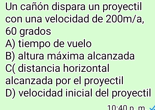 Un cañón dispara un proyectil
con una velocidad de 200m/a,
60 grados
A) tiempo de vuelo
B) altura máxima alcanzada
C( distancia horizontal
alcanzada por el proyectil
D) velocidad inicial del proyectil
10· 40 n m