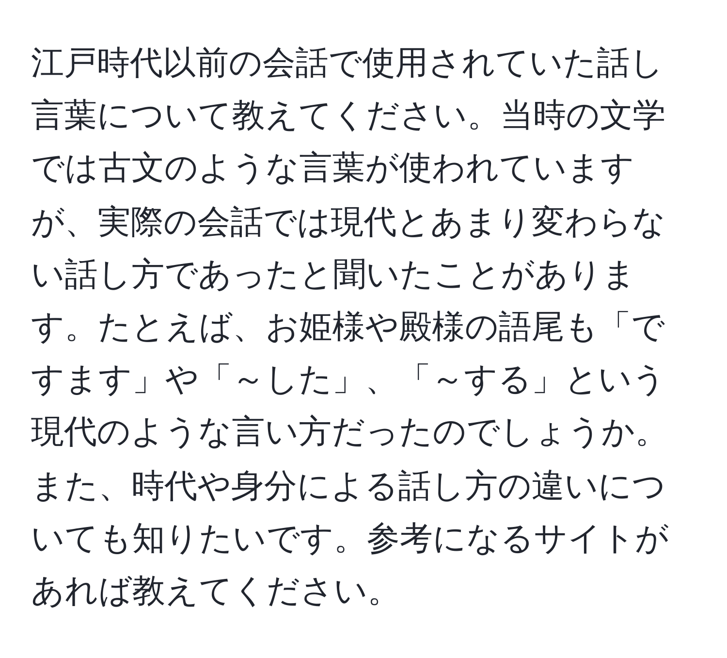 江戸時代以前の会話で使用されていた話し言葉について教えてください。当時の文学では古文のような言葉が使われていますが、実際の会話では現代とあまり変わらない話し方であったと聞いたことがあります。たとえば、お姫様や殿様の語尾も「ですます」や「～した」、「～する」という現代のような言い方だったのでしょうか。また、時代や身分による話し方の違いについても知りたいです。参考になるサイトがあれば教えてください。