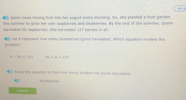 Ver er 
)) Quinn loves mixing fruit into her yogurt every morning. So, she planted a fruit garden 
this summer to grow her own raspberries and blueberries. By the end of the summer, Quinn 
harvested 56 raspberries. She harvested 127 berries in all. 
Let b represent how many blueberries Quinn harvested. Which equation models the 
problem?
b-56=127 56+b=127
Solve this equation to find how many blueberries Quinn harvested. 
blueberries 
Submit