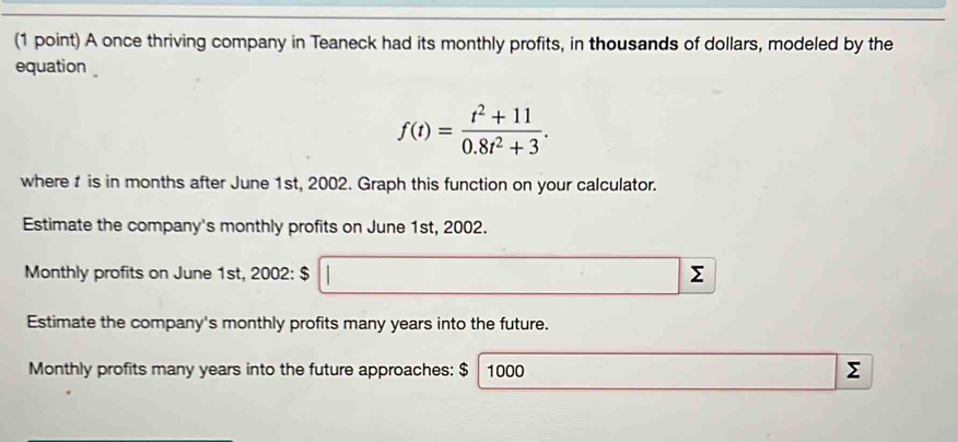 A once thriving company in Teaneck had its monthly profits, in thousands of dollars, modeled by the 
equation
f(t)= (t^2+11)/0.8t^2+3 . 
where is in months after June 1st, 2002. Graph this function on your calculator. 
Estimate the company's monthly profits on June 1st, 2002. 
Monthly profits on June 1st, 2002: $ Σ 
Estimate the company's monthly profits many years into the future. 
Monthly profits many years into the future approaches: $ 1000
Σ