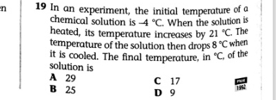 In an experiment, the initial temperature of a
chemical solution is -4°C. When the solution is
heated, its temperature increases by 21°C. The
temperature of the solution then drops 8°C when
it is cooled. The final temperature, in°C, of the
solution is
A 29 C 17
B 25 D 9 1992