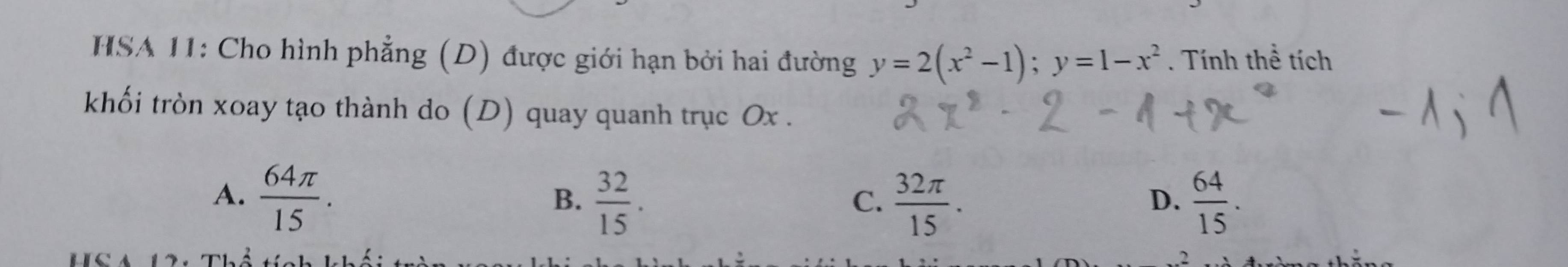 HSA 11: Cho hình phẳng (D) được giới hạn bởi hai đường y=2(x^2-1); y=1-x^2. Tính thể tích
khối tròn xoay tạo thành do (D) quay quanh trục Ox.
A.  64π /15 .
B.  32/15 .  32π /15 .  64/15 . 
C.
D.