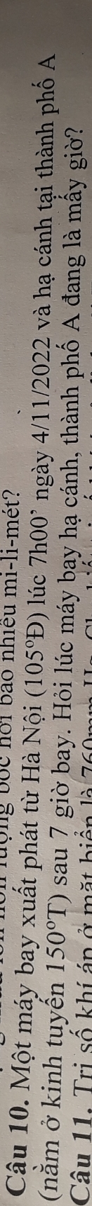 Tuộng bốc hội bào nhiều mi-li-mét? 
Câu 10. Một máy bay xuất phát từ Hà Nội (105°D) lúc 7h00^, ngày 4/11/2022 và hạ cánh tại thành phố A 
(nằm ở kinh tuyến 150°T) sau 7 giờ bay. Hỏi lúc máy bay hạ cánh, thành phố A đang là mấy giờ? 
Câu 11. Trị số khí áp ở mặt biển là 76