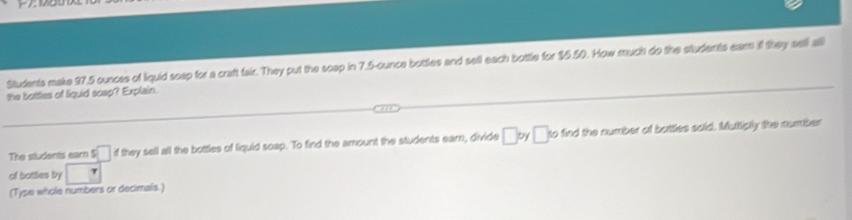 Students make 97.5 ounces of liquid scep for a craft fair. They put the soep in 7.5-ounce bottles and sell each bottle for 15.50. How much do the students eam if they sell all 
the bottles of liquid scep? Explain. 
The students earn s□ if they sell all the bottles of liquid soap. To find the amount the students earn, divide □ by □ to find the number of bottles sold. Muttiply the number 
of bottles by
(Type whole numbers or decimals.)