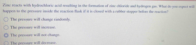 Zinc reacts with hydrochloric acid resulting in the formation of zinc chloride and hydrogen gas. What do you expect will
happen to the pressure inside the reaction flask if it is closed with a rubber stopper before the reaction?
The pressure will change randomly.
The pressure will increase.
The pressure will not change.
The pressure will decrease.