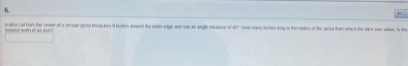 A stice cut hor the center of a circular pizza measuxes 6 inches around the owter edige and has as aingle measure of 45° How many inches long is the radius of the pizza from which the slice was taken, to the 
nearest tienth of as inch?