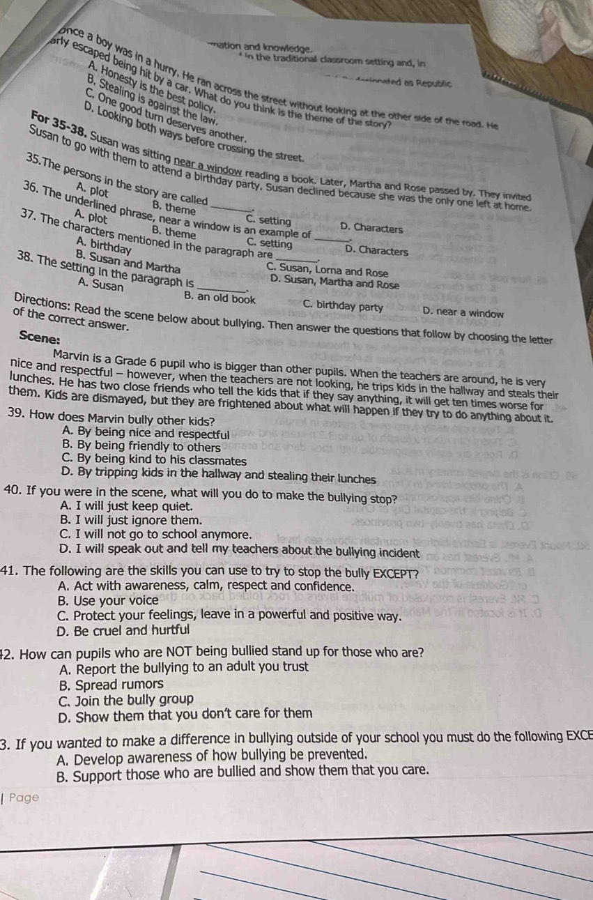 mation and knowledge.  in the traditional classroom setting and, in
desin nated as Republic 
once a boy was in a hurry. He ran across the street without looking at the other side of the road. H
arly escaped being hit by a car. What do you think is the theme of the ston
A. Honesty is the best policy
B. Stealing is against the law
C. One good turn deserves another
D. Looking both ways before crossing the street
For 35-38. Susan was sitting near a window reading a book. Later, Martha and Rose passed by. They invited
Susan to go with them to attend a birthday party. Susan declined because she was the only one left at home
35.The persons in the story are called
A. plot
B. theme .
36. The underlined phrase, near a window is an example of 、.
A. plot
C. setting D. Characters
B. theme
37. The characters mentioned in the paragraph are ___.
A. birthday
C. setting D. Characters
B. Susan and Martha
38. The setting in the paragraph is
C. Susan, Lorna and Rose
_D. Susan, Martha and Rose
A. Susan
B. an old book C. birthday party D. near a window
of the correct answer.
Directions: Read the scene below about bullying. Then answer the questions that follow by choosing the letter
Scene:
Marvin is a Grade 6 pupil who is bigger than other pupils. When the teachers are around, he is very
nice and respectful - however, when the teachers are not looking, he trips kids in the hallway and steals their
lunches. He has two close friends who tell the kids that if they say anything, it will get ten times worse for
them. Kids are dismayed, but they are frightened about what will happen if they try to do anything about it.
39. How does Marvin bully other kids?
A. By being nice and respectful
B. By being friendly to others
C. By being kind to his classmates
D. By tripping kids in the hallway and stealing their lunches
40. If you were in the scene, what will you do to make the builying stop?
A. I will just keep quiet.
B. I will just ignore them.
C. I will not go to school anymore.
D. I will speak out and tell my teachers about the bullying incident
41. The following are the skills you can use to try to stop the bully EXCEPT?
A. Act with awareness, calm, respect and confidence.
B. Use your voice
C. Protect your feelings, leave in a powerful and positive way.
D. Be cruel and hurtful
42. How can pupils who are NOT being bullied stand up for those who are?
A. Report the bullying to an adult you trust
B. Spread rumors
C. Join the bully group
D. Show them that you don't care for them
3. If you wanted to make a difference in bullying outside of your school you must do the following EXCE
A. Develop awareness of how bullying be prevented.
B. Support those who are bullied and show them that you care.
Page